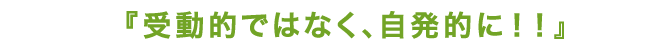 受動的ではなく、自発的に！！