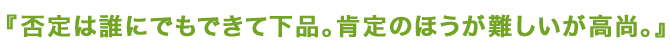 否定は誰にでもできて下品。肯定のほうが難しいが高尚。