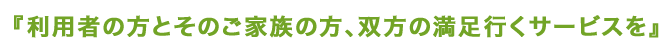 利用者の方とそのご家族の方、双方の満足行くサービスを