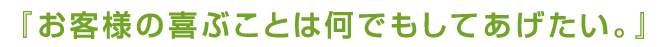 お客様の喜ぶことは何でもしてあげたい。