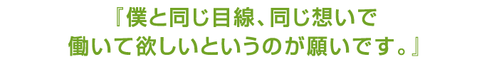 僕と同じ目線、同じ想いで働いて欲しいというのが願いです。