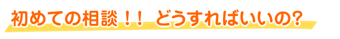 初めての相談 ！ !  どうすればいいの？